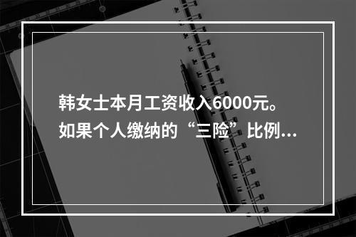 韩女士本月工资收入6000元。如果个人缴纳的“三险”比例分