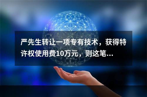 严先生转让一项专有技术，获得特许权使用费10万元，则这笔特