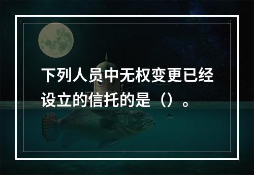 下列人员中无权变更已经设立的信托的是（）。