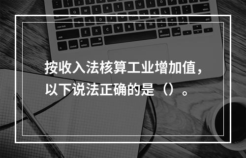 按收入法核算工业增加值，以下说法正确的是（）。