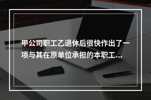 甲公司职工乙退休后很快作出了一项与其在原单位承担的本职工作有