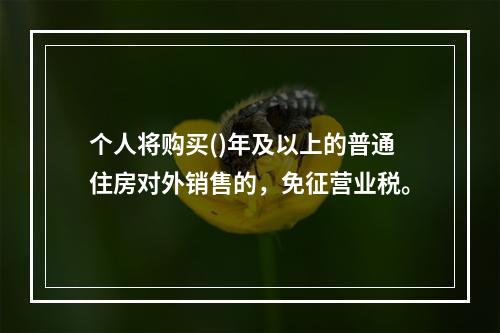 个人将购买()年及以上的普通住房对外销售的，免征营业税。