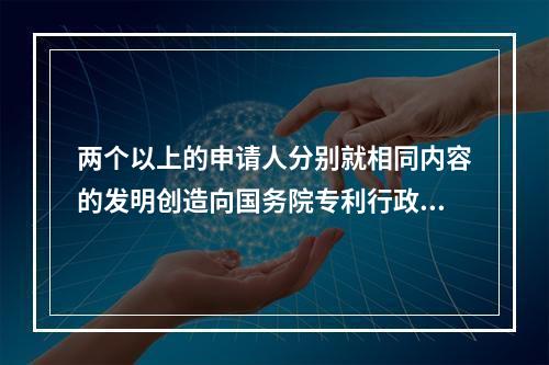 两个以上的申请人分别就相同内容的发明创造向国务院专利行政部门