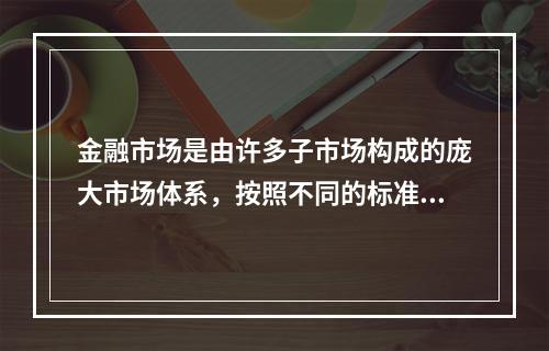 金融市场是由许多子市场构成的庞大市场体系，按照不同的标准，金