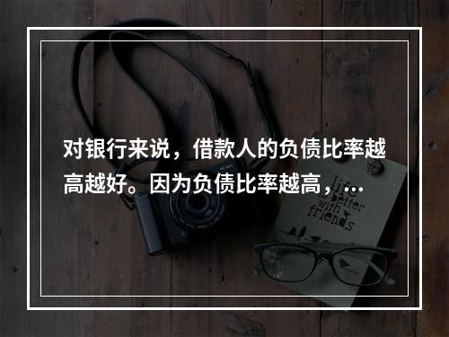 对银行来说，借款人的负债比率越高越好。因为负债比率越高，说明