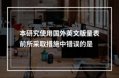 本研究使用国外英文版量表前所采取措施中错误的是