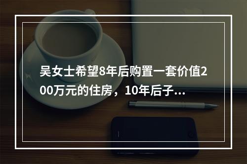 吴女士希望8年后购置一套价值200万元的住房，10年后子女高