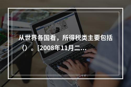 从世界各国看，所得税类主要包括（）。[2008年11月二级真