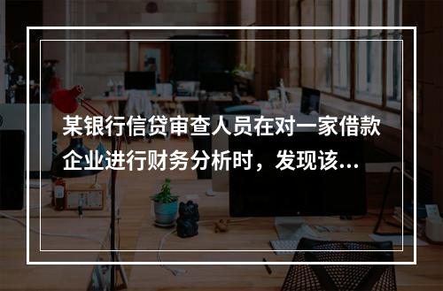 某银行信贷审查人员在对一家借款企业进行财务分析时，发现该企业