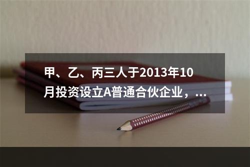 甲、乙、丙三人于2013年10月投资设立A普通合伙企业，11