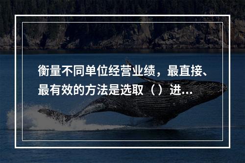 衡量不同单位经营业绩，最直接、最有效的方法是选取（ ）进行计