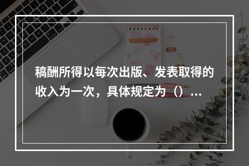 稿酬所得以每次出版、发表取得的收入为一次，具体规定为（）。[