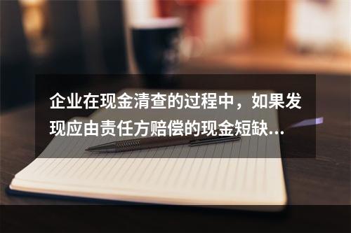 企业在现金清查的过程中，如果发现应由责任方赔偿的现金短缺，应