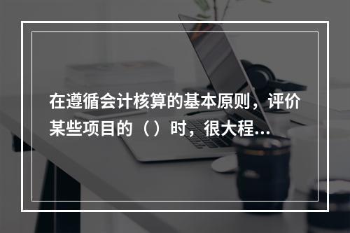 在遵循会计核算的基本原则，评价某些项目的（ ）时，很大程度上