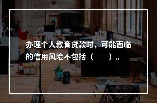 办理个人教育贷款时，可能面临的信用风险不包括（　　）。