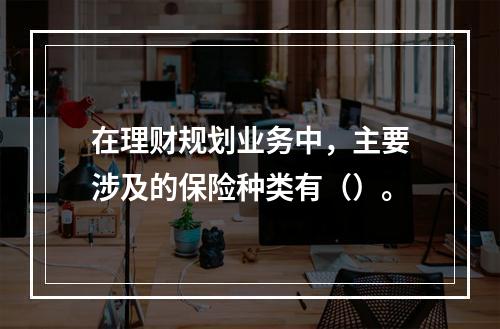 在理财规划业务中，主要涉及的保险种类有（）。