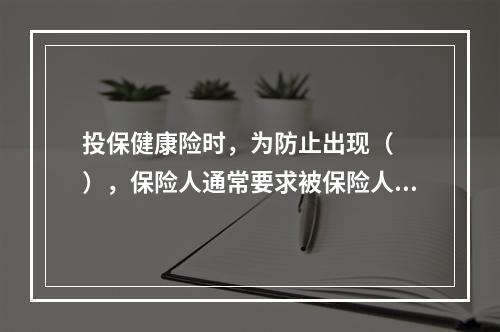 投保健康险时，为防止出现（　　），保险人通常要求被保险人体