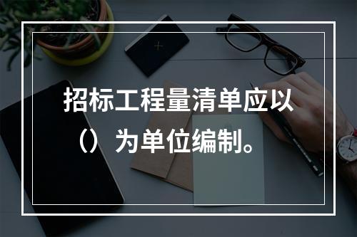 招标工程量清单应以（）为单位编制。