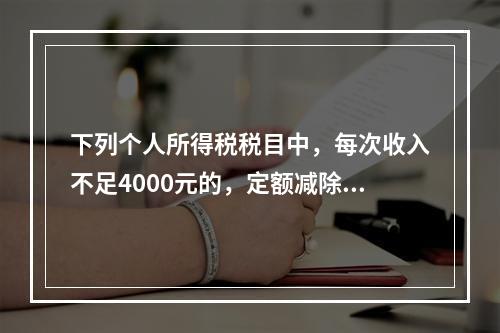 下列个人所得税税目中，每次收入不足4000元的，定额减除80