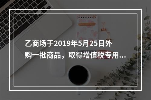 乙商场于2019年5月25日外购一批商品，取得增值税专用发票