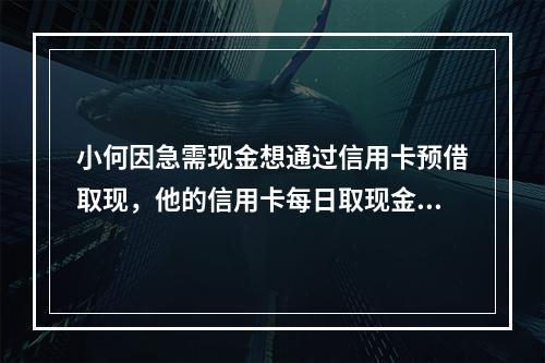 小何因急需现金想通过信用卡预借取现，他的信用卡每日取现金额累