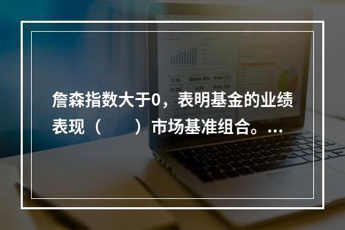 詹森指数大于0，表明基金的业绩表现（　　）市场基准组合。[