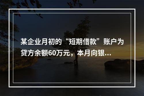 某企业月初的“短期借款”账户为贷方余额60万元，本月向银行借