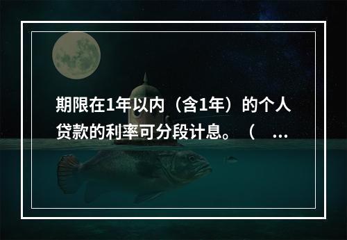 期限在1年以内（含1年）的个人贷款的利率可分段计息。（　　）