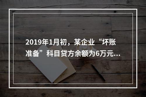 2019年1月初，某企业“坏账准备”科目贷方余额为6万元。1