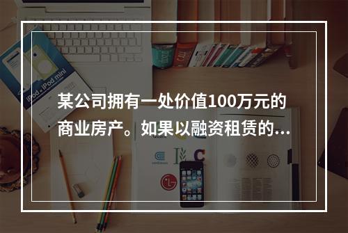 某公司拥有一处价值100万元的商业房产。如果以融资租赁的方式