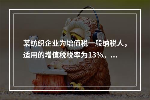 某纺织企业为增值税一般纳税人，适用的增值税税率为13%。该企