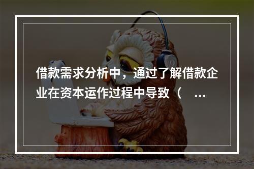 借款需求分析中，通过了解借款企业在资本运作过程中导致（　　）