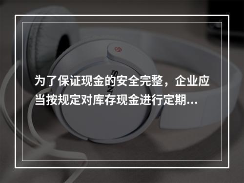 为了保证现金的安全完整，企业应当按规定对库存现金进行定期和不