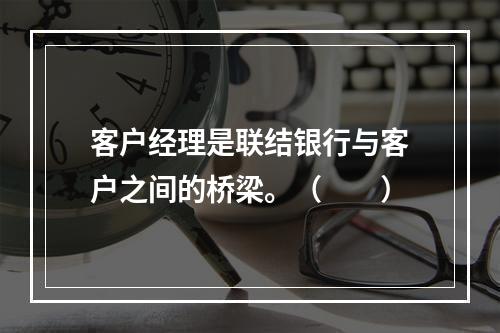 客户经理是联结银行与客户之间的桥梁。（　　）