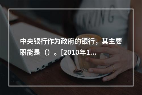 中央银行作为政府的银行，其主要职能是（）。[2010年11月