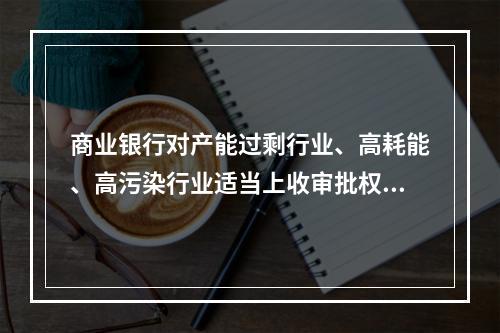 商业银行对产能过剩行业、高耗能、高污染行业适当上收审批权限，