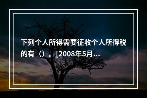 下列个人所得需要征收个人所得税的有（）。[2008年5月二级