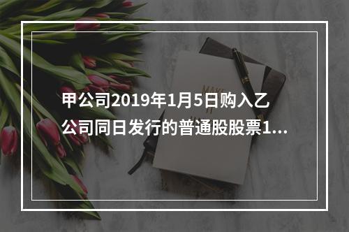 甲公司2019年1月5日购入乙公司同日发行的普通股股票100