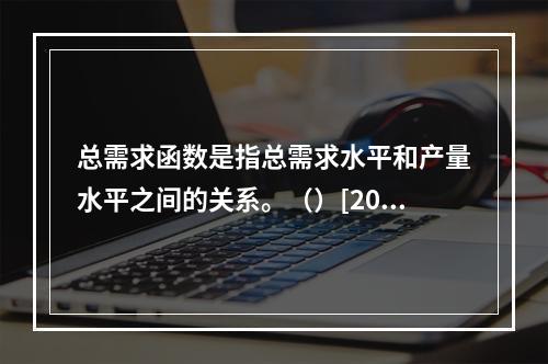 总需求函数是指总需求水平和产量水平之间的关系。（）[2008