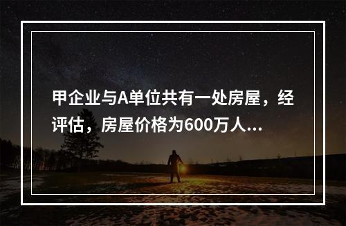 甲企业与A单位共有一处房屋，经评估，房屋价格为600万人民币