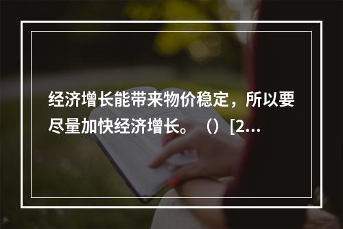 经济增长能带来物价稳定，所以要尽量加快经济增长。（）[200