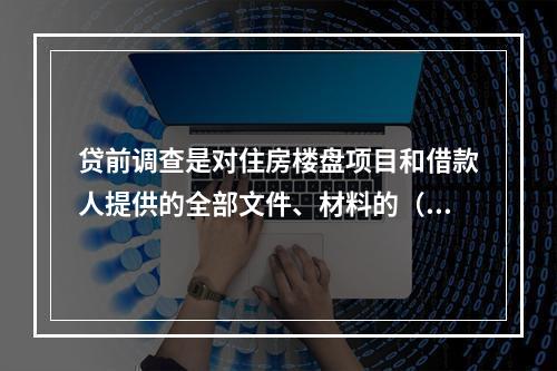 贷前调查是对住房楼盘项目和借款人提供的全部文件、材料的（　　