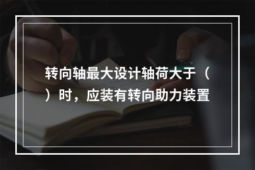 转向轴最大设计轴荷大于（）时，应装有转向助力装置