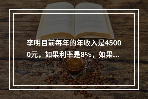 李明目前每年的年收入是45000元，如果利率是8%，如果当他