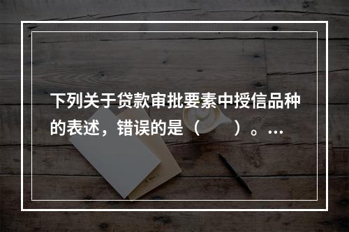 下列关于贷款审批要素中授信品种的表述，错误的是（　　）。[2