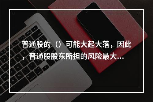 普通股的（）可能大起大落，因此，普通股股东所担的风险最大，在