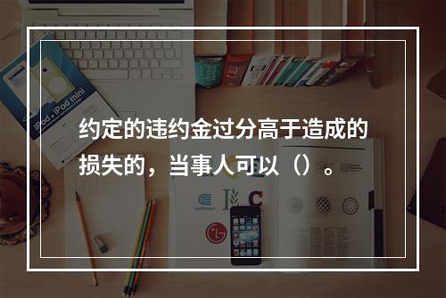 约定的违约金过分高于造成的损失的，当事人可以（）。