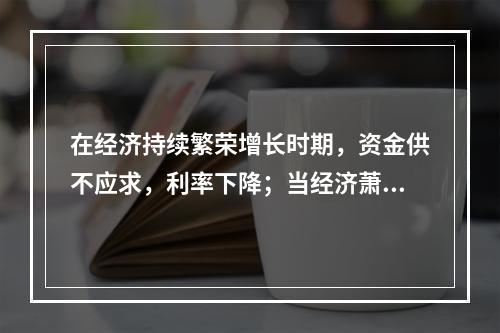 在经济持续繁荣增长时期，资金供不应求，利率下降；当经济萧条市