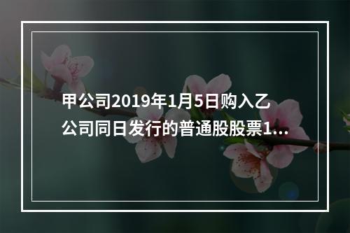 甲公司2019年1月5日购入乙公司同日发行的普通股股票100