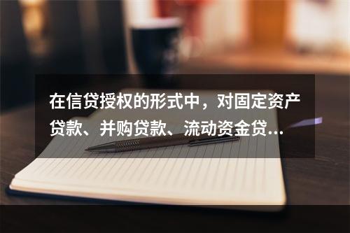 在信贷授权的形式中，对固定资产贷款、并购贷款、流动资金贷款等